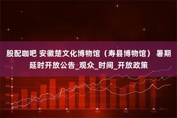 股配咖吧 安徽楚文化博物馆（寿县博物馆） 暑期延时开放公告_观众_时间_开放政策