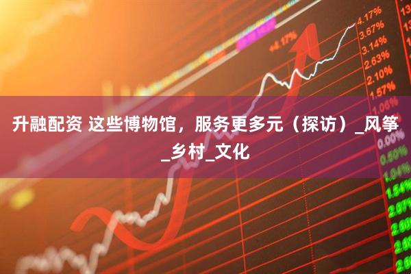 升融配资 这些博物馆，服务更多元（探访）_风筝_乡村_文化