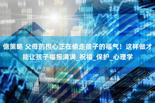 億策略 父母的担心正在偷走孩子的福气！这样做才能让孩子福报满满_祝福_保护_心理学