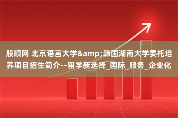 股顺网 北京语言大学&韩国湖南大学委托培养项目招生简介--留学新选择_国际_服务_企业化