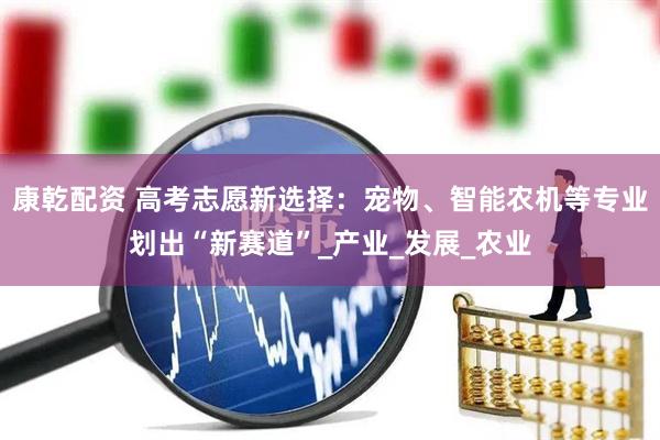 康乾配资 高考志愿新选择：宠物、智能农机等专业划出“新赛道”_产业_发展_农业