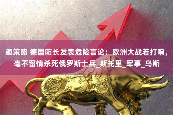 趣策略 德国防长发表危险言论：欧洲大战若打响，毫不留情杀死俄罗斯士兵_斯托里_军事_乌斯