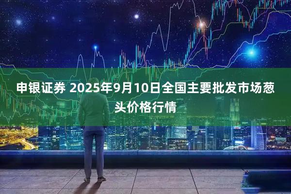 申银证券 2025年9月10日全国主要批发市场葱头价格行情
