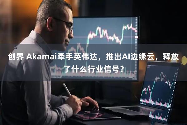 创界 Akamai牵手英伟达，推出AI边缘云，释放了什么行业信号？