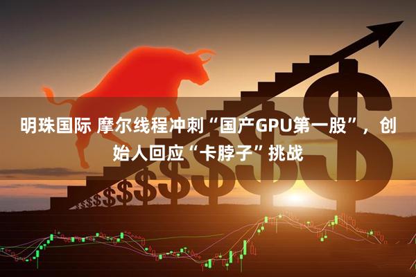 明珠国际 摩尔线程冲刺“国产GPU第一股”，创始人回应“卡脖子”挑战