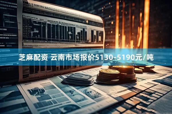 芝麻配资 云南市场报价5130-5190元/吨