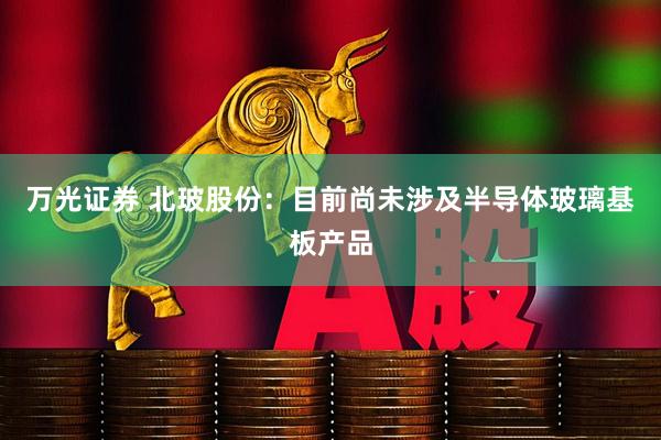 万光证券 北玻股份：目前尚未涉及半导体玻璃基板产品